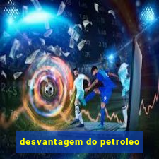 desvantagem do petroleo